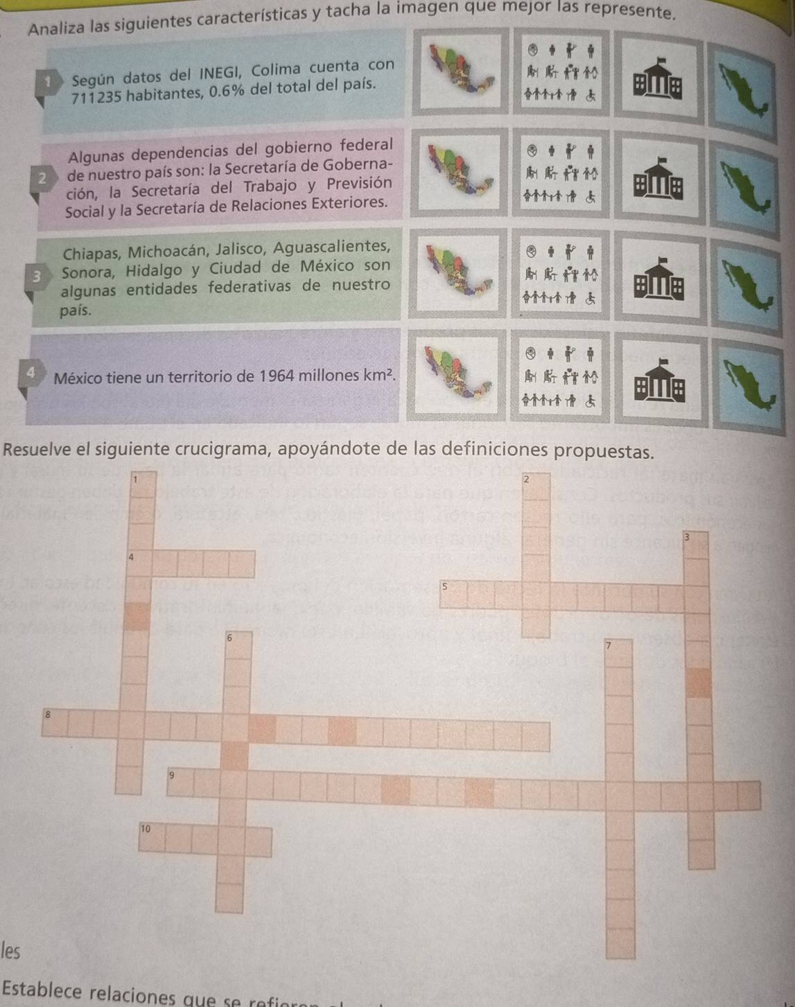 Analiza las siguientes características y tacha la imagen que mejor las represente.
1 Según datos del INEGI, Colima cuenta con
711235 habitantes, 0.6% del total del país.
Algunas dependencias del gobierno federal
2 3 de nuestro país son: la Secretaría de Goberna- f m
ción, la Secretaría del Trabajo y Previsión
Social y la Secretaría de Relaciones Exteriores.
Chiapas, Michoacán, Jalisco, Aguascalientes,
3 Sonora, Hidalgo y Ciudad de México son
algunas entidades federativas de nuestro
país.
4 México tiene un territorio de 1964 millones km^2. 
Resuelve el siguiente crucigrama, apoyándote de las definiciones propuestas.
les
Establece relaciones que se rfi