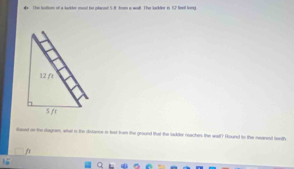 The bottom of a ladder must be placed 5 ft from a wall. The ladder is 12 feet long 
Based on the diagram, what is the distance in feet from the ground that the ladder reaches the wall? Round to the nearest tenth