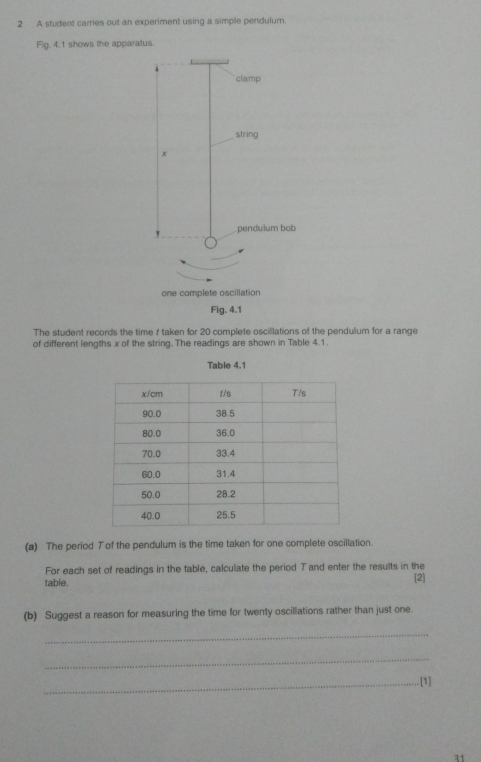 A student carries out an experiment using a simple pendulum. 
Fig. 4.1 shows the apparatus. 
The student records the time f taken for 20 complete oscillations of the pendulum for a range 
of different lengths x of the string. The readings are shown in Table 4.1. 
(a) The period Tof the pendulum is the time taken for one complete oscillation. 
For each set of readings in the table, calculate the period Tand enter the results in the 
table. [2] 
(b) Suggest a reason for measuring the time for twenty oscillations rather than just one. 
_ 
_ 
_[1] 
11