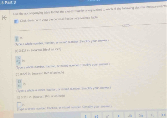 .3 Part 3
Use the accompanying table to find the closest fractional equivalent to each of the following decimal measurements
Click the icon to view the decimal-fraction equivalents table.
 □ /8 in
(Type a whole number, fraction, or mixed number. Simplify your answer.)
(b) 3.617 in. (nearest 8th of an inch)
3 5/8 in
(Type a whole number, fraction, or mixed number. Simplify your answer.)
(c) 0.826 in. (nearest 16th of an inch)
 13/16 n
(Type a whole number, fraction, or mixed number. Simplify your answer.)
(d) 0.316 in. (nearest 16th of an inch)
in
(Type a whole number, fraction, or mixed number. Simplify your answer.)
8 8/2  8° m] sqrt(8) sqrt[3](8) (1,1)