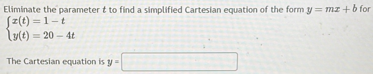 Eliminate the parameter t to find a simplified Cartesian equation of the form y=mx+b for
beginarrayl x(t)=1-t y(t)=20-4tendarray.
The Cartesian equation is y=□