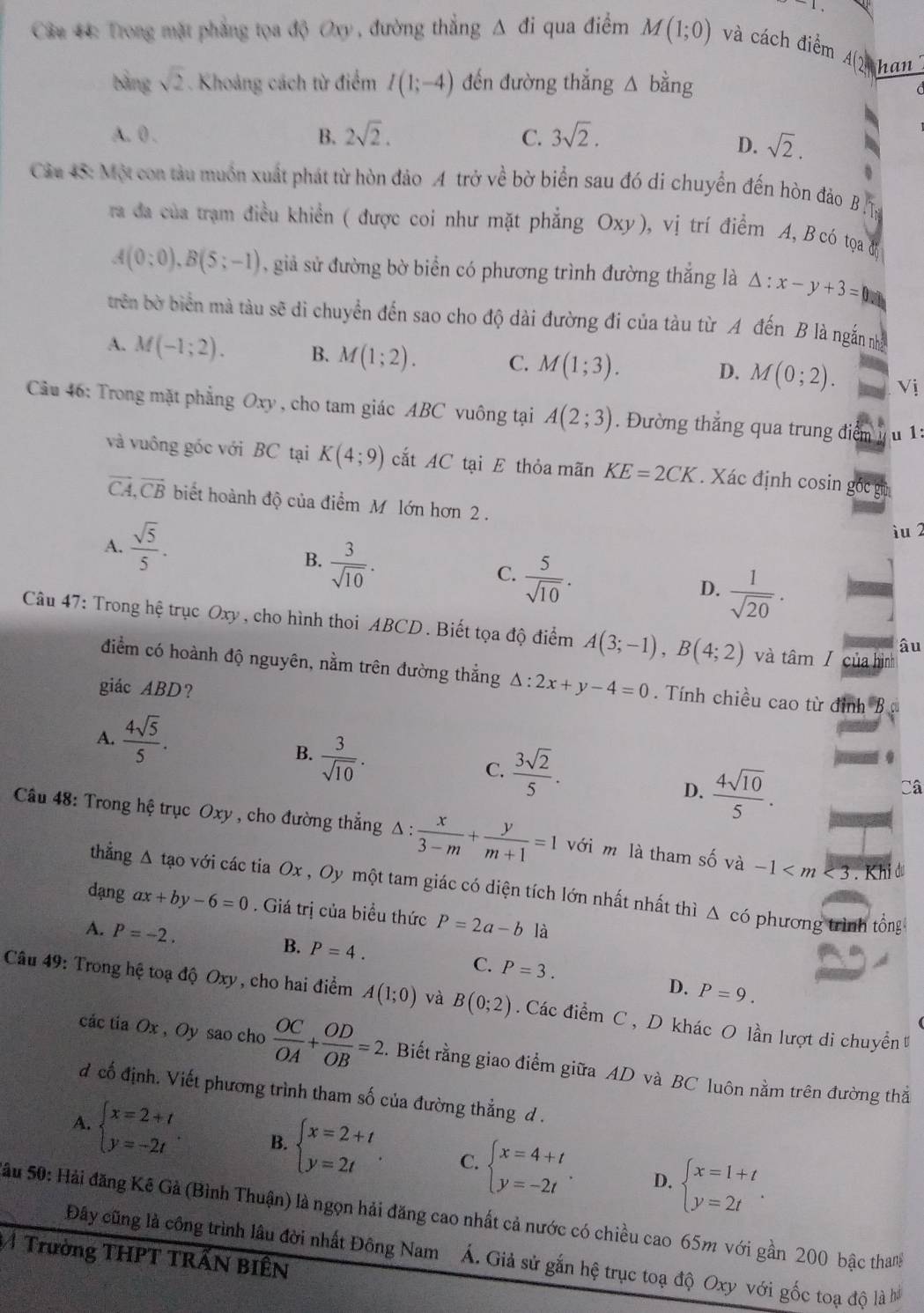 .
* Câu 44: Trong mặt phẳng tọa độ Oxy , đường thắng △ di qua điểm M(1;0) và cách điểm A() han
bằng sqrt(2). Khoảng cách từ điểm I(1;-4) đến đường thắng △ bdot ang
A. 0 . B. 2sqrt(2). C. 3sqrt(2).
D. sqrt(2).
B
Câu 45: Một con tàu muồn xuất phát từ hòn đảo A trở về bờ biển sau đó di chuyển đến hòn đảo B 
ra đa của trạm điều khiển ( được coi như mặt phẳng Oxy), vị trí điểm A, B có tọạa đ
A(0;0),B(5;-1) , giả sử đường bờ biển có phương trình đường thắng là △ :x-y+3=□
trên bờ biển mà tàu sẽ di chuyển đến sao cho độ dài đường đi của tàu từ A đến B là ngắn nhà
A. M(-1;2). B. M(1;2). C. M(1;3). M(0;2). Vi
D.
Câu 46: Trong mặt phẳng Oxy , cho tam giác ABC vuông tại A(2;3). Đường thắng qua trung điểm u 1:
và vuông gốc với BC tại K(4;9) cắt AC tại E thỏa mãn KE=2CK. Xác định cosin gốc g
vector CA,vector CB biết hoành độ của điểm M lớn hơn 2 .
A.  sqrt(5)/5 .
iu 2
B.  3/sqrt(10) .
C.  5/sqrt(10) .
D.  1/sqrt(20) .
Câu 47: Trong hệ trục Oxy , cho hình thoi ABCD . Biết tọa độ điểm A(3;-1),B(4;2) và tâm / của hình
âu
điểm có hoành độ nguyên, nằm trên đường thẳng △ :2x+y-4=0 Tính chiều cao từ đỉnh B 
giác ABD?
A.  4sqrt(5)/5 .
B.  3/sqrt(10) .
C.  3sqrt(2)/5 .
D.  4sqrt(10)/5 .
Câ
Câu 48: Trong hệ trục Oxy , cho đường thắng △ : x/3-m + y/m+1 =1 với m là tham số và -1 3 . Khi đu
thắng Δ tạo với các tia Ox , Oy một tam giác có diện tích lớn nhất nhất thì Δ có phương trình tổng
dạng ax+by-6=0. Giá trị của biều thức
A. P=-2. P=2a-b là
B. P=4. C. P=3.
D. P=9.
Câu 49: Trong hệ toạ độ Oxy , cho hai điểm A(1;0) và B(0;2).  Các điểm C, D khác O lần lượt di chuyển
các tia Ox , Oy sao cho  OC/OA + OD/OB =2. Biết rằng giao điểm giữa AD và BC luôn nằm trên đường thắ
đ cố định. Viết phương trình tham số của đường thẳng d .
A. beginarrayl x=2+t y=-2tendarray. B. beginarrayl x=2+t y=2tendarray. . C. beginarrayl x=4+t y=-2tendarray. . beginarrayl x=1+t y=2tendarray. .
D.
Sầu 50: Hải đăng Kê Gả (Bình Thuận) là ngọn hải đăng cao nhất cả nước có chiều cao 65m với gần 200 bậc thang
Trường THPT TRẤN BIÊN
Đây cũng là công trình lâu đời nhất Đông Nam Á. Giả sử gắn hệ trục toạ độ Oxy với gốc toạ độ là hà