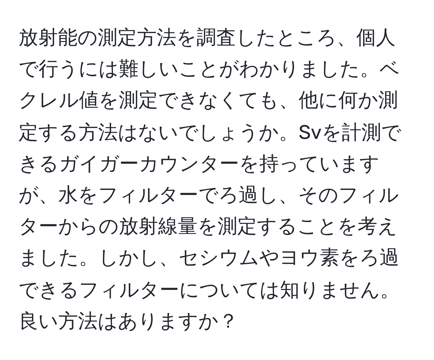 放射能の測定方法を調査したところ、個人で行うには難しいことがわかりました。ベクレル値を測定できなくても、他に何か測定する方法はないでしょうか。Svを計測できるガイガーカウンターを持っていますが、水をフィルターでろ過し、そのフィルターからの放射線量を測定することを考えました。しかし、セシウムやヨウ素をろ過できるフィルターについては知りません。良い方法はありますか？