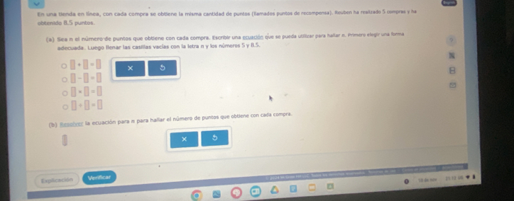 En una tienda en línea, con cada compra se obtiene la misma cantidad de puntos (llamados puntos de recompensa). Reuben ha realizado 5 compras y ha 
obtenido 8.5 puntos. 
(a) Sea n el número de puntos que obtiene con cada compra. Escribir una ecuación que se pueda utilizar para hallar n. Primero elegir una forma 
adecuada. Luego llenar las casillas vacías con la letra n y los números 5 y 8.5.
□ +□ =□ × 5
□ -□ =□
□ * □ =□
□ +□ =□
(b) Resolver la ecuación para n para hallar el número de puntos que obtiene con cada compra. 
× 5 
Expiicación Verificar