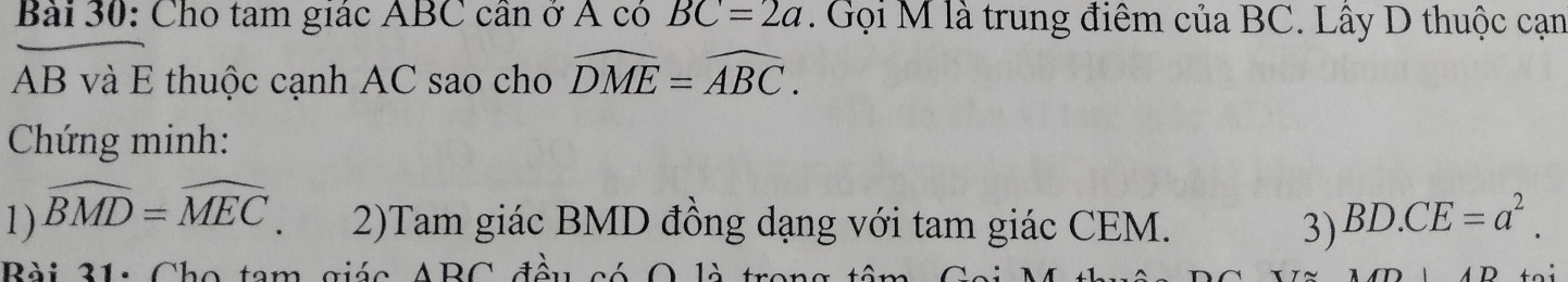 Cho tam giác ABC cần ở Á có BC=2a. Gọi M là trung điêm của BC. Lây D thuộc cạn
AB và E thuộc cạnh AC sao cho widehat DME=widehat ABC. 
Chứng minh: 
1) widehat BMD=widehat MEC. 2)Tam giác BMD đồng dạng với tam giác CEM. 3) BD.CE=a^2. 
Bài 31: Cho tam giác ABC đều có O là tư