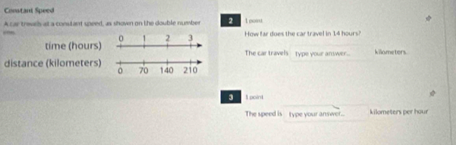 Constant Speed 
A car travrb at a constant speed, as shown on the double number 2 1 point 
How far does the car travel in 14 hours? 
time (hours) kilometers
The car travels type your answer... 
distance (kilometers) 
3 1 point 
The speed is type your answer... kilometers per hour