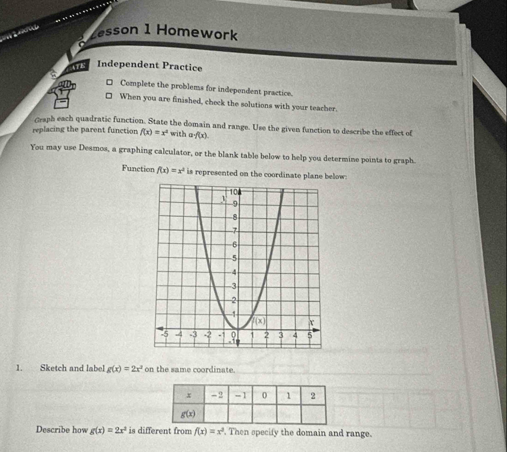 zesson 1 Homework
AATE Independent Practice
Complete the problems for independent practice.
When you are finished, check the solutions with your teacher.
Graph each quadratic function. State the domain and range. Use the given function to describe the effect of
replacing the parent function f(x)=x^2 with a· f(x).
You may use Desmos, a graphing calculator, or the blank table below to help you determine points to graph.
Function f(x)=x^2 is represented on the coordinate plane below:
1. Sketch and label g(x)=2x^2 on the same coordinate.
Describe how g(x)=2x^2 is different from f(x)=x^2. Then specify the domain and range.