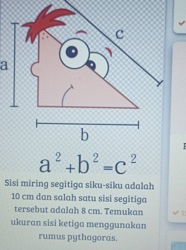 a^2+b^2=c^2
Sisi miring segitiga siku-siku adalah
10 cm dan salah satu sisi segitiga 
tersebut adalah 8 cm. Temukan 1 
ukuran sisi ketiga menggunakan 
rumus pythagoras.