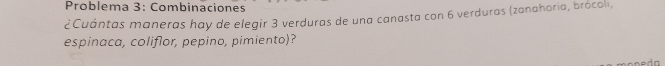 Problema 3: Combinaciones 
¿Cuántas maneras hay de elegir 3 verduras de una canasta con 6 verduras (zanahoria, brócoli, 
espinaca, coliflor, pepino, pimiento)?