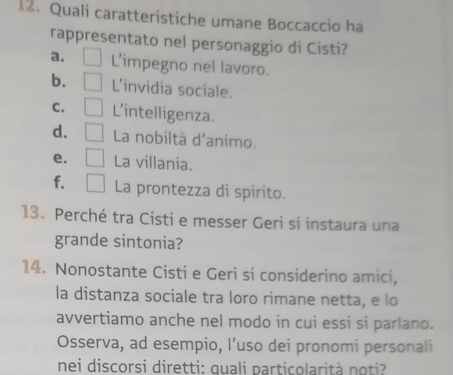 Quali caratteristiche umane Boccaccio ha
rappresentato nel personaggio di Cisti?
a. L’impegno nel lavoro.
b. L'invidia sociale.
C. L'intelligenza.
d. La nobiltà d'animo.
e. La villania.
f. La prontezza di spirito.
13. Perché tra Cisti e messer Geri si instaura una
grande sintonia?
14. Nonostante Cisti e Geri si considerino amici,
la distanza sociale tra loro rimane netta, e lo
avvertiamo anche nel modo in cui essi si parlano.
Osserva, ad esempio, l’uso dei pronomi personali
nei discorsi diretti: quali particolarità noti?