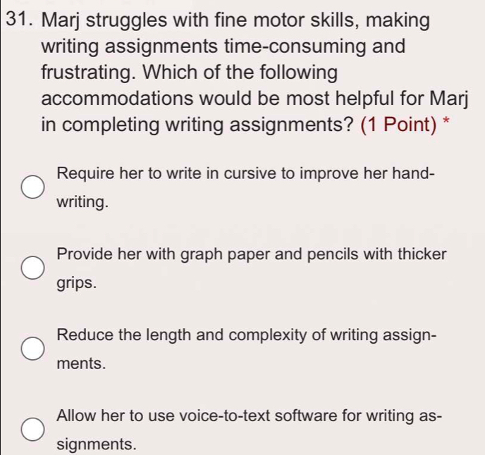 Marj struggles with fine motor skills, making
writing assignments time-consuming and
frustrating. Which of the following
accommodations would be most helpful for Marj
in completing writing assignments? (1 Point) *
Require her to write in cursive to improve her hand-
writing.
Provide her with graph paper and pencils with thicker
grips.
Reduce the length and complexity of writing assign-
ments.
Allow her to use voice-to-text software for writing as-
signments.