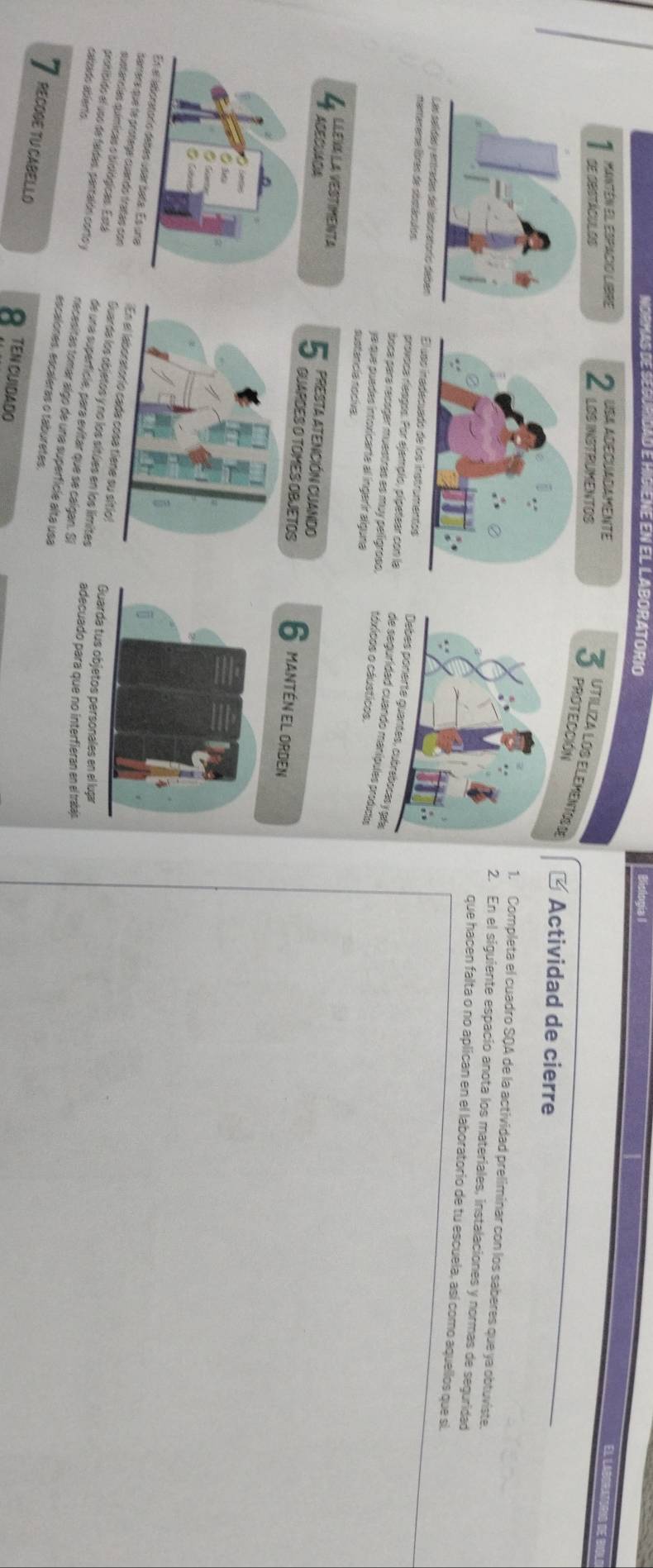 NORMAS DE SEGURIDAD E HIGIENE EN EL LABORATORIO Bistogia I 
USA ADECUADAMENTE 
1 MANTén El ESpAcIO LIbRE 2 LOS INSTRUMENTOS 
SE DESTACULOS 3 PROTECCIÓN 
UTILIZA LOS ELEMENTOS I * Actividad de cierre 
1. Completa el cuadro SQA de la actividad preliminar con los saberes que ya obtuviste. 
2. En el siguiente espacio anota los materiales, instalaciones y normas de seguridad 
que hacen falta o no aplican en el laboratorio de tu escuela, así como aquellos que si 
el laboratorío deben upo inadecuado de los instrumentos es, cubrebocas y gfa 
namemere lores de siostáculos provoca rieagos. Por ejemplo, pípetear con la de seguridad cuando manípules productos 
boca para recoger muestrás es muy pelígroso, táxicos o cáusticos 
ya que puedes intovicarte al íngerír alguna 
sustancia nociva. 
4 Herla vesimenta PRESTA ATENCIÓN CUANDO 6 MANtÉn El Orden 
ABECADA QUAPOES O TOMES OBJETOS 
s upar baña. Es una 
sarera que le prótege cuando tratas con sa tiene su sítio) Guarda tus objetos personales en el lugar 
sustancias químicas o sioiógicas. Está Guarde los objetos y no los sitúes en los límites adecuado para que no interfieran en el trabajo 
de una superfície, para evitar que se caígan. Si 
prohibido el uso de faldas, pantalón corto y necesitas tomar algo de una superfície alta usa 
calzado abierto. escalones, escaleras o taburetes. 
RECOGE TU CABELLO TEN CUIDADO