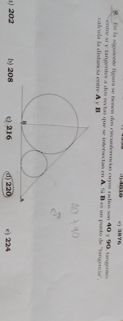 () 4010 e) 3876
9. En la siguiente figura se tienen dos circunferencias cuyos radios son 40 y 90, tangentes
entre sí y tangentes a dos rectas que se intersectan en A. Sí B es un punto de ''tangencia'',
calcula la distancia entre A y B.
) 202 b) 208 c) 216 d) 220 e) 224
