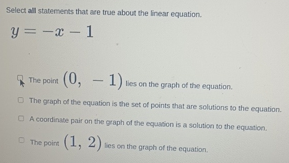 Select all statements that are true about the linear equation.
y=-x-1
The point (0,-1) lies on the graph of the equation.
The graph of the equation is the set of points that are solutions to the equation.
A coordinate pair on the graph of the equation is a solution to the equation.
The point (1,2) lies on the graph of the equation.