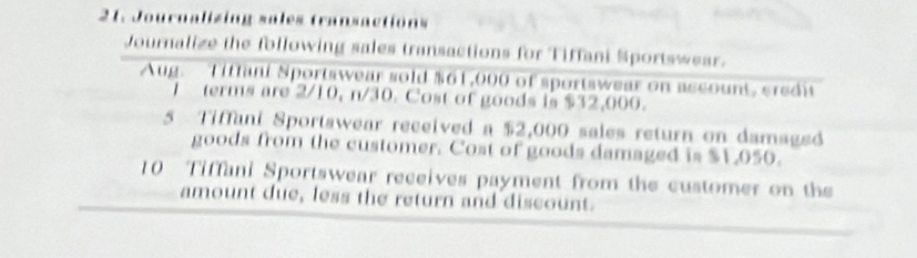 Journalizing sales transactions 
Journalize the following sales transactions for Tiffani Sportswear. 
Aug. Tiffani Sportswear sold $61,000 of sportswear on account, credit 
1 terms are 2/10, n/30. Cost of goods is $32,000. 
5 Tiffani Sportswear received a $2,000 sales return on damaged 
goods from the customer. Cost of goods damaged is $1,050. 
10 Tiffani Sportswear receives payment from the customer on the 
amount due, less the return and discount.