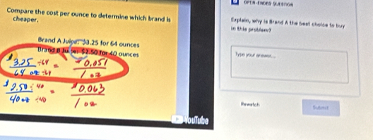 OPEN-ENDED QUESTGN 
Compare the cost per ounce to determine which brand is in this problem? Explain, why is Brand A the best choice to buy 
cheaper. 
Brand A Juige: 33.25 for 64 ounces
Brand B Juiser $2-50 for 40 ounces Type your anawer... 
ikewatch Su6mit 
YouTube