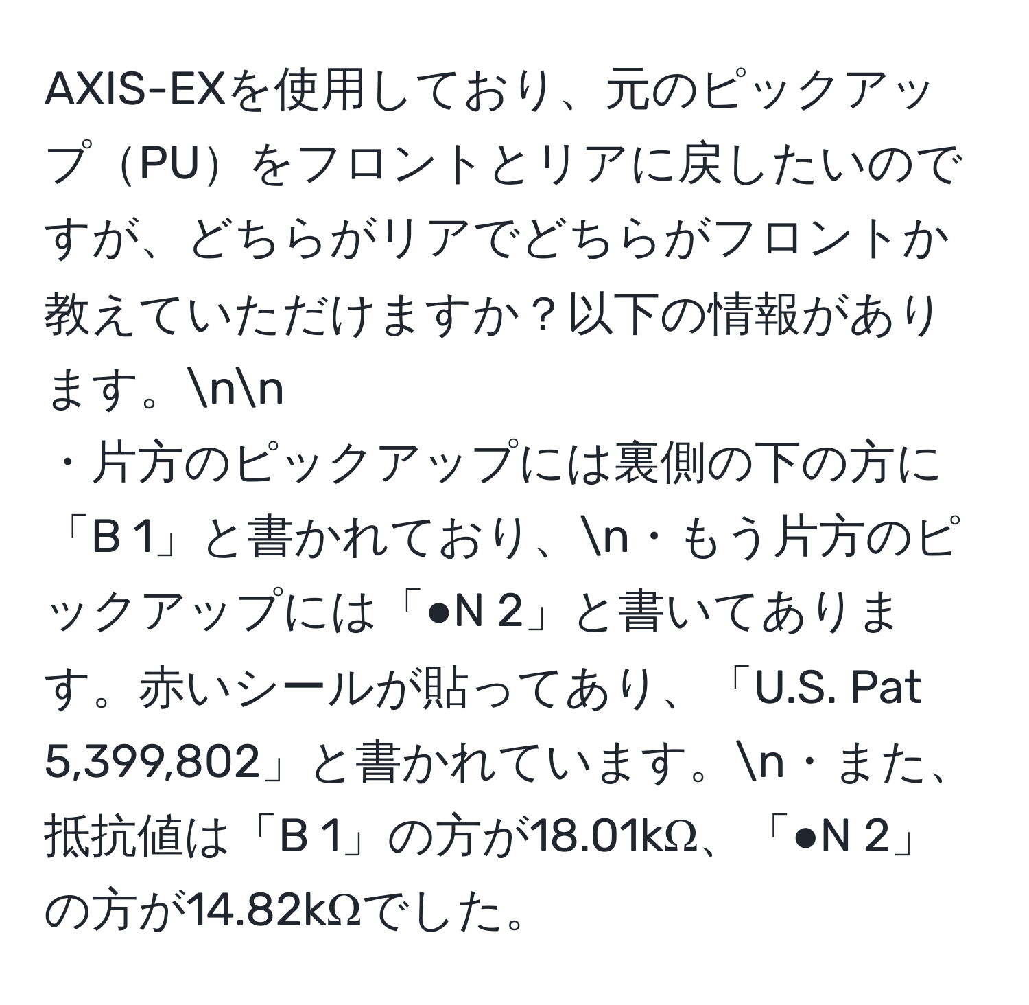 AXIS-EXを使用しており、元のピックアップPUをフロントとリアに戻したいのですが、どちらがリアでどちらがフロントか教えていただけますか？以下の情報があります。nn
・片方のピックアップには裏側の下の方に「B 1」と書かれており、n・もう片方のピックアップには「●N 2」と書いてあります。赤いシールが貼ってあり、「U.S. Pat 5,399,802」と書かれています。n・また、抵抗値は「B 1」の方が18.01kΩ、「●N 2」の方が14.82kΩでした。