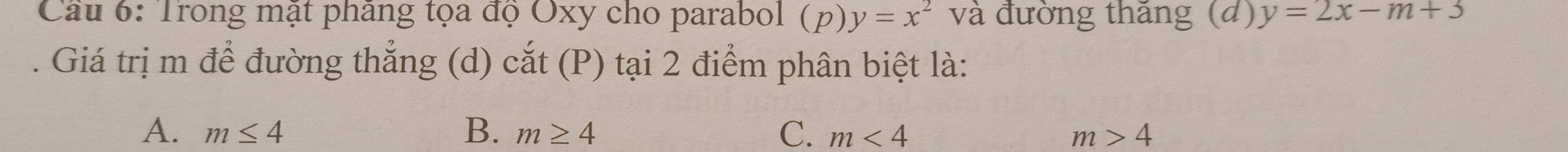 Cầu 6: Trong mật pháng tọa độ Oxy cho parabol (p) y=x^2 và đường thắng (đ) y=2x-m+3. Giá trị m để đường thẳng (d) cắt (P) tại 2 điểm phân biệt là:
A. m≤ 4 B. m≥ 4 C. m<4</tex> m>4