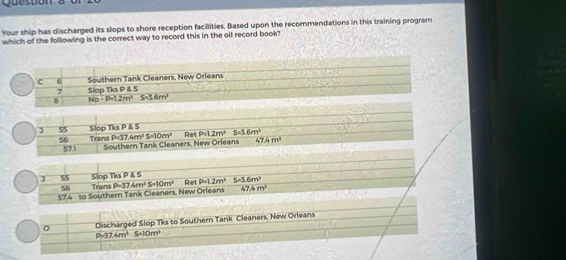 Question
Your ship has discharged its slops to shore reception facilities, Based upon the recommendations in this training program
which of the following is the correct way to record this in the oil record book?
J 55 Slop Tks P & S
56 Trans P=37.4m^3S=10m^3 Ret P=1.2m^3S=3.6m^3
57.1 Southern Tank Cleaners, New Orleans 47.4m^3
J 55 Slop Tks P & S
56 Trans
47.4m^3
57.4 to Southern Tank Cleaners, New Orleans P=37.4m^3S=10m^3 Ret P=1.2m^3 S=3.6m^3
o Discharged Slop Tks to Southern Tank Cleaners, New Orleans
P=37.4m^3S=10m^3