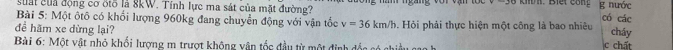 suất của động cơ ốtố là 8kW. Tính lực ma sát của mặt đường? g nước cháy 
Bài 5: Một ôtô có khổi lượng 960kg đang chuyển động với vận tốc v=36km/h có các 
để hãm xe dừng lại? . Hỏi phải thực hiện một công là bao nhiêu 
Bài 6: Một vật nhỏ khối lượng m trượt không vận tốc đầu từ một định đốc có chiều cao h 
c chất