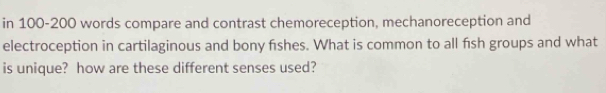 in 100-200 words compare and contrast chemoreception, mechanoreception and 
electroception in cartilaginous and bony fishes. What is common to all fish groups and what 
is unique? how are these different senses used?