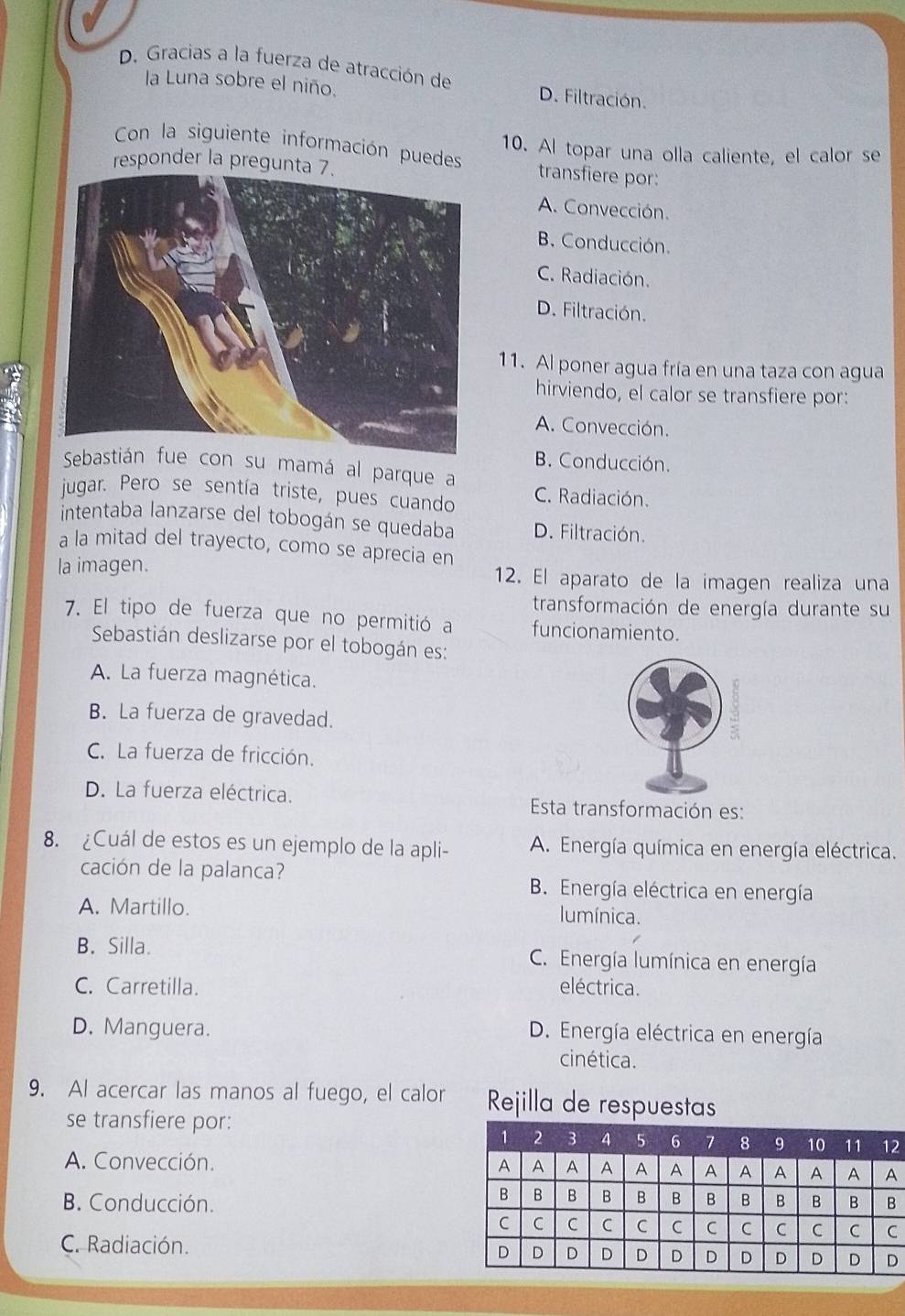 D. Gracias a la fuerza de atracción de D. Filtración.
a Luna sobre el niño.
10. Al topar una olla caliente, el calor se
Con la siguiente información puedes transfiere por:
responder la pregunta 7.
A. Convección.
B. Conducción.
C. Radiación.
D. Filtración.
11. Al poner agua fría en una taza con agua
hirviendo, el calor se transfiere por:
A. Convección.
B. Conducción.
Seba con su mamá al parque a
jugar. Pero se sentía triste, pues cuando C. Radiación.
intentaba lanzarse del tobogán se quedaba D. Filtración.
a la mitad del trayecto, como se aprecia en
la imagen. 12. El aparato de la imagen realiza una
transformación de energía durante su
7. El tipo de fuerza que no permitió a funcionamiento.
Sebastián deslizarse por el tobogán es:
A. La fuerza magnética.
B. La fuerza de gravedad.
C. La fuerza de fricción.
D. La fuerza eléctrica. Esta transformación es:
8. ¿Cuál de estos es un ejemplo de la apli- A. Energía química en energía eléctrica.
cación de la palanca? B. Energía eléctrica en energía
A. Martillo. lumínica.
B. Silla. C. Energía lumínica en energía
C. Carretilla. eléctrica.
D. Manguera.
D. Energía eléctrica en energía
cinética.
9. Al acercar las manos al fuego, el calor Rejilla de respuestas
se transfiere por:
2
A. Convección.
B. Conducción.
C. Radiación.