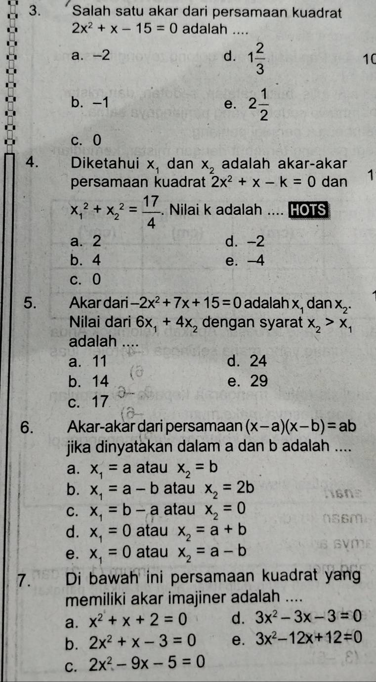 Salah satu akar dari persamaan kuadrat
2x^2+x-15=0 adalah ....
a. -2 d. 1 2/3  10
b. -1 e. 2 1/2 
c. 0
4. Diketahui x_1 dan X_2 adalah akar-akar
persamaan kuadrat 2x^2+x-k=0 dan 1
x_1^(2+x_2^2=frac 17)4. Nilai k adalah .... HOTS
a. 2 d. -2
b. 4 e. -4
c. 0
5. Akar dari -2x^2+7x+15=0 adalah x_1 dan X_2.
Nilai dari 6x_1+4x_2 dengan syarat x_2>x_1
adalah ....
a. 11 d. 24
b. 14 e. 29
c. 17
6. Akar-akar dari persamaan (x-a)(x-b)=ab
jika dinyatakan dalam a dan b adalah ....
a. x_1=a atau x_2=b
b. x_1=a-b atau x_2=2b
C. x_1=b-a atau x_2=0
d. x_1=0 atau x_2=a+b
e. x_1=0 atau x_2=a-b
7. Di bawah ini persamaan kuadrat yan
memiliki akar imajiner adalah ....
a. x^2+x+2=0 d. 3x^2-3x-3=0
b. 2x^2+x-3=0 e. 3x^2-12x+12=0
C. 2x^2-9x-5=0