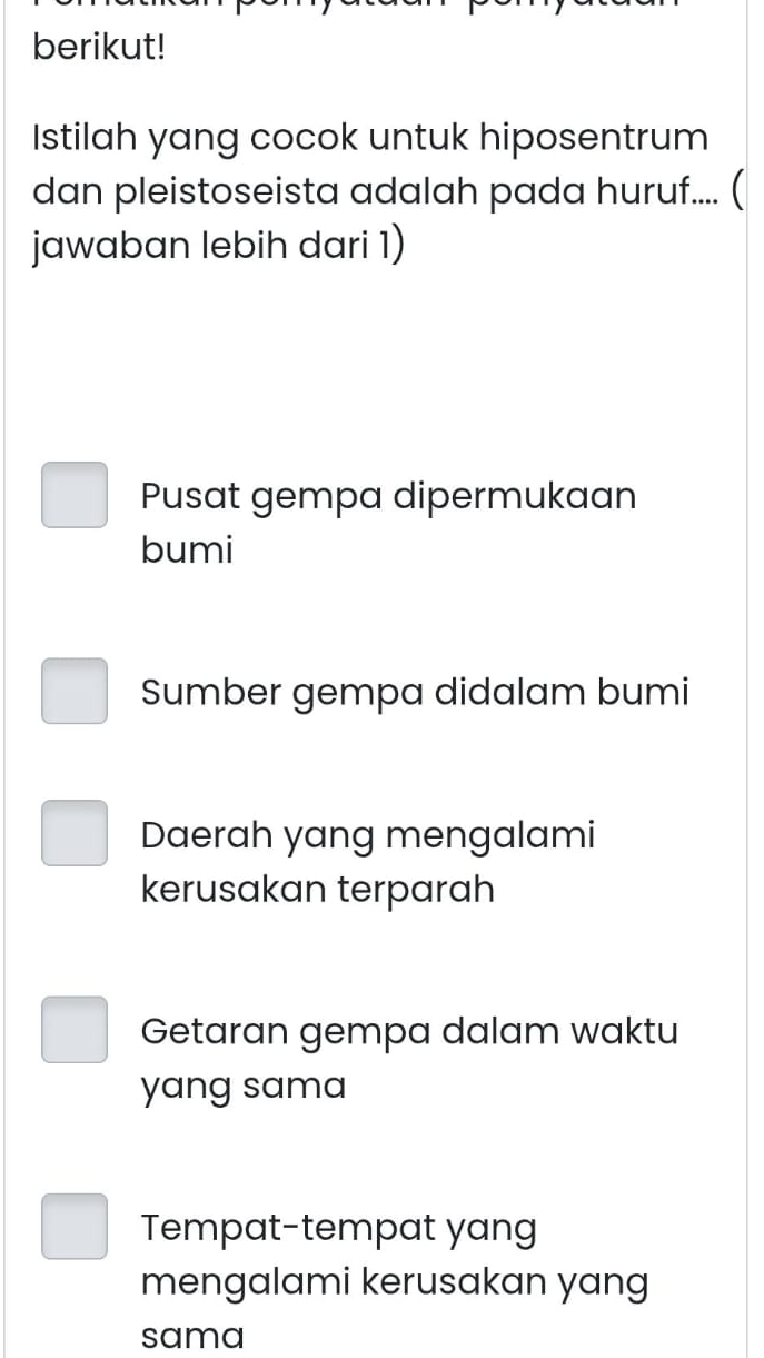 berikut!
Istilah yang cocok untuk hiposentrum
dan pleistoseista adalah pada huruf.... (
jawaban lebih dari 1)
Pusat gempa dipermukaan
bumi
Sumber gempa didalam bumi
Daerah yang mengalami
kerusakan terparah
Getaran gempa dalam waktu
yang sama
Tempat-tempat yang
mengalami kerusakan yang
sama