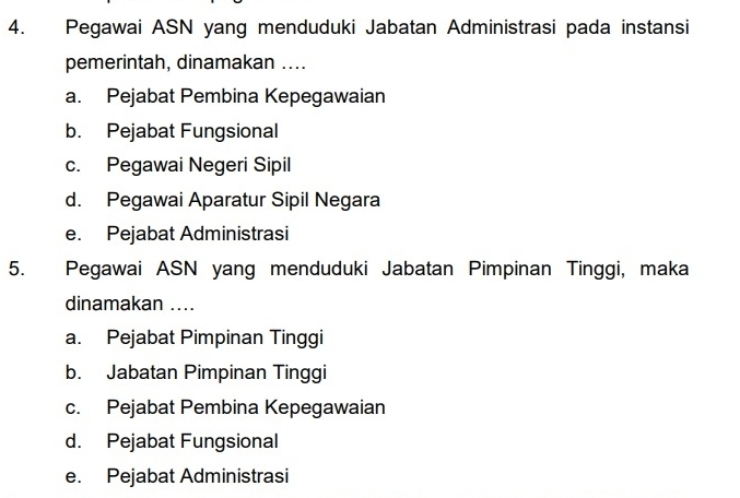 Pegawai ASN yang menduduki Jabatan Administrasi pada instansi
pemerintah, dinamakan ....
a. Pejabat Pembina Kepegawaian
b. Pejabat Fungsional
c. Pegawai Negeri Sipil
d. Pegawai Aparatur Sipil Negara
e. Pejabat Administrasi
5. Pegawai ASN yang menduduki Jabatan Pimpinan Tinggi, maka
dinamakan ....
a. Pejabat Pimpinan Tinggi
b. Jabatan Pimpinan Tinggi
c. Pejabat Pembina Kepegawaian
d. Pejabat Fungsional
e. Pejabat Administrasi