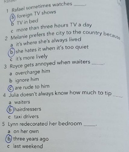 Rafael sometimes watches _.
foreign TV shows
b TV in bed
c more than three hours TV a day
2 Melanie prefers the city to the country because
a it's where she's always lived
b she hates it when it's too quiet
c it's more lively
3 Royce gets annoyed when waiters _.
a overcharge him
b ignore him
c) are rude to him
4 Julia doesn't always know how much to tip_
.
a waiters
bhairdressers
c taxi drivers
5 Lynn redecorated her bedroom _..
a on her own
b three years ago
c last weekend