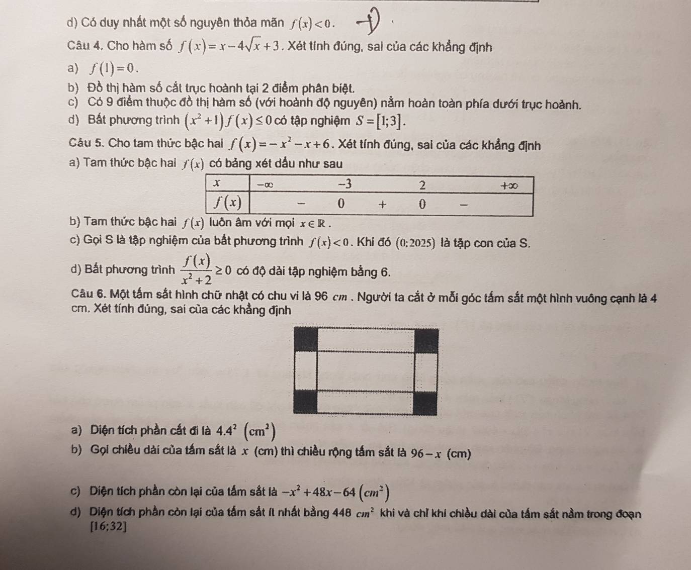 d) Có duy nhất một số nguyên thỏa mãn f(x)<0.
Câu 4. Cho hàm số f(x)=x-4sqrt(x)+3. Xét tính đúng, sai của các khẳng định
a) f(1)=0.
b) Đồ thị hàm số cắt trục hoành tại 2 điểm phân biệt.
c) Có 9 điểm thuộc đồ thị hàm số (với hoành độ nguyên) nằm hoàn toàn phía dưới trục hoành.
d) Bất phương trình (x^2+1)f(x)≤ 0 có tập nghiệm S=[1;3].
Câu 5. Cho tam thức bậc hai f(x)=-x^2-x+6. Xét tính đúng, sai của các khẳng định
a) Tam thức bậc hai f(x) có bảng xét dầu như sau
b) Tam thức bậc ha f(x) luôn âm với mọi x∈ R.
c) Gọi S là tập nghiệm của bắt phương trình f(x)<0</tex> . Khi đó (0:2025) là tập con của S.
d) Bất phương trình  f(x)/x^2+2 ≥ 0 có độ dải tập nghiệm bằng 6.
Câu 6. Một tấm sắt hình chữ nhật có chu vi là 96 cm . Người ta cắt ở mỗi góc tấm sắt một hình vuông cạnh là 4
cm. Xét tính đúng, sai của các khẳng định
a) Diện tích phần cất đi là 4.4^2(cm^2)
b) Gọi chiều dài của tấm sắt là x (cm) thì chiều rộng tấm sắt là 96-x(cm)
c) Diện tích phần còn lại của tấm sắt là -x^2+48x-64(cm^2)
d) Diện tích phần còn lại của tấm sắt ít nhất bằng 448cm^2 khi và chỉ khi chiều dài của tấm sắt nằm trong đoạn
[16;32]