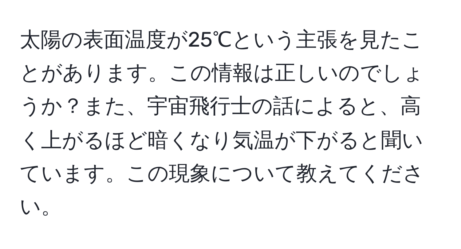 太陽の表面温度が25℃という主張を見たことがあります。この情報は正しいのでしょうか？また、宇宙飛行士の話によると、高く上がるほど暗くなり気温が下がると聞いています。この現象について教えてください。