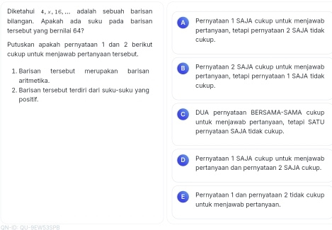 Diketahui 4, x, 16, ,,. adalah sebuah barisan
bilangan. Apakah ada suku pada barisan A Pernyataan 1 SAJA cukup untuk menjawab
pertanyaan, tetapi pernyataan 2 SAJA tidak
tersebut yang bernilai 64? cukup.
Putuskan apakah pernyataan 1 dan 2 berikut
cukup untuk menjawab pertanyaan tersebut.
1. Barisan tersebut merupakan barisan E Pernyataan 2 SAJA cukup untuk menjawab
aritmetika. cukup. pertanyaan, tetapi pernyataan 1 SAJA tidak
2. Barisan tersebut terdiri dari suku-suku yang
positif.
C DUA pernyataan BERSAMA-SAMA cukup
untuk menjawab pertanyaan, tetapi SATU
pernyataan SAJA tidak cukup.
D Pernyataan 1 SAJA cukup untuk menjawab
pertanyaan dan pernyataan 2 SAJA cukup.
Pernyataan 1 dan pernyataan 2 tidak cukup
untuk menjawab pertanyaan
QN-ID: QU-9EW53SPB