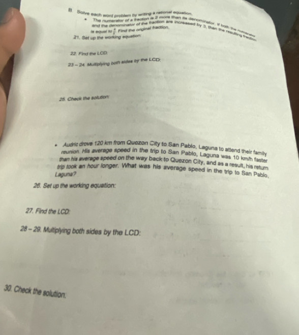 Solve each word problam by wrising a rsonal equation. 
The numentor of a fraction is 2 more than its denominalor. If bgth the nimee 
and the d ominator of the paction are increased by 3, then the mauting mane 
is equal to 
21. Set up the working equation  4/3  Find the original fraction. 
22. Find the LCD. 
23 - 24. Multiplying both sides by the LCD : 
25. Check the solution: 
. Audric drove 120 km from Quezon City to San Pablo, Laguna to attend their fami 
reunion. His average speed in the trip to San Pablo, Laguna was 10 km/h faster 
than his average speed on the way back to Quezon City, and as a result, his retur 
trip took an hour longer. What was his average speed in the trip to San Pablo, 
Laguna? 
26. Set up the working equation: 
27. Find the LCD : 
28 - 29. Multiplying both sides by the LCD : 
30. Check the solution.