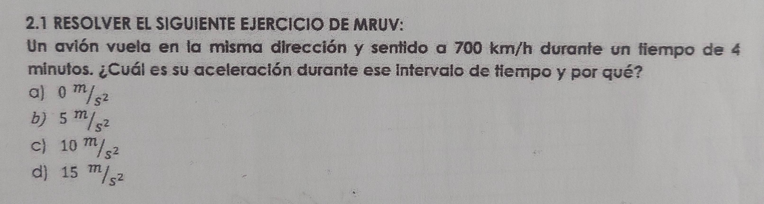 2.1 RESOLVER EL SIGUIENTE EJERCICIO DE MRUV:
Un avión vuela en la misma dirección y sentido a 700 km/h durante un tiempo de 4
minutos. ¿Cuál es su aceleración durante ese intervalo de tiempo y por qué?
a) 0 m/s²
b) 5 m/s²
c) 10 m/s²
d) 15 ''/s²