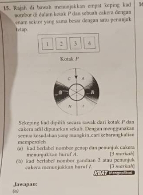 Rajah di bawah menunjukkan empat keping kad 16
nombor di dalam kotak P dan sebuah cakera đengan 
enam sektor yang sama besar dengan satu penunjuk 
tetap
1 2 3 4
Kotak P
c A
a
N 
Sekeping kad dipilih secara rawak dari kotak P dan 
cakera adil diputarkan sekali. Dengan menggunakan 
semua kesudahan yang mungkin, cari kebarangkalian 
memperolch 
(a) kad berlabel nombor genap dan penunjuk cakera 
menunjukkan huruf A. [3 markah] 
(b) kad berlabel nombor gandaan 2 atau penunjuk 
cakera menunjukkan huruf /. [3 markah] 
*BAT Menpapha 
Jawapan: 
(a)