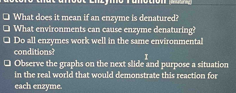 Enzymo Tunotion' (dénaturing) 
What does it mean if an enzyme is denatured? 
What environments can cause enzyme denaturing? 
Do all enzymes work well in the same environmental 
conditions? 
j 
Observe the graphs on the next slide and purpose a situation 
in the real world that would demonstrate this reaction for 
each enzyme.