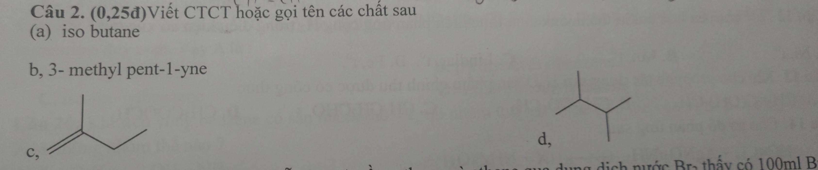 (0,25d) Viết CTCT hoặc gọi tên các chất sau 
(a) iso butane 
b, 3 - methyl pent -1 -yne 
d 
dich nước Bra thấy có 100ml B