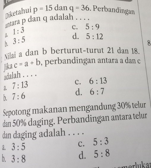 Diketahui p=15 dan q=36. Perbandingan
antara p dan q adalah . . . .
a. 1:3
C. 5:9
b. 3:5
d. 5:12
8
Nilai a dan b berturut-turut 21 dan 18.
Jika c=a+b , perbandingan antara a dan c
adalah . . . .
a. 7:13
C. 6:13
b. 7:6
d. 6:7
Sepotong makanan mengandung 30% telur
dan 50% daging. Perbandingan antara telur
dan daging adalah . . . .
C.
a. 3:5 5:3
b. 3:8
d. 5:8
merlukar