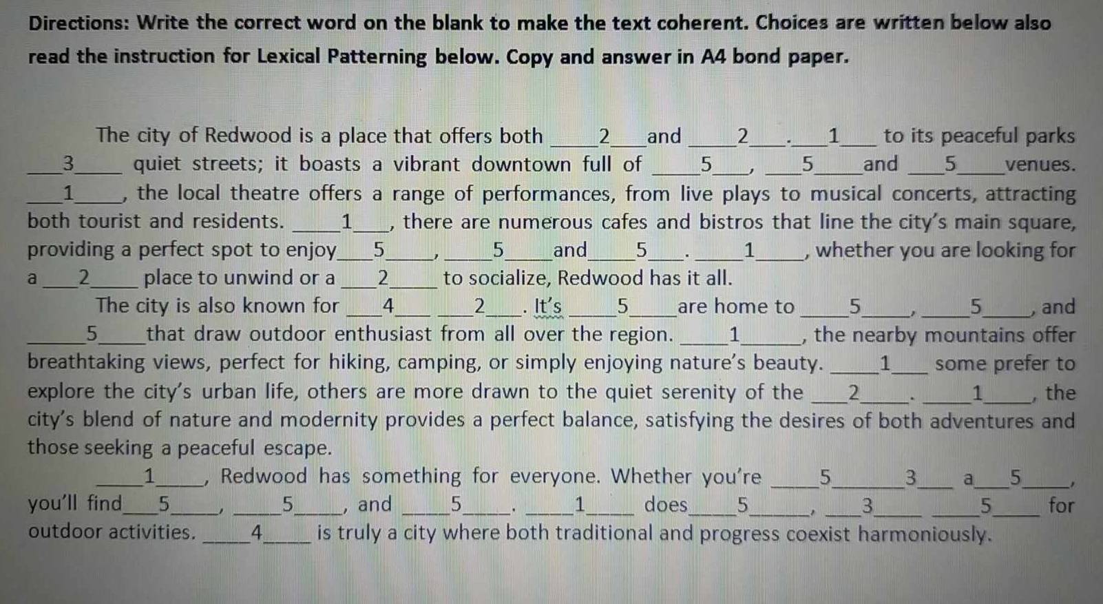 Directions: Write the correct word on the blank to make the text coherent. Choices are written below also 
read the instruction for Lexical Patterning below. Copy and answer in A4 bond paper. 
The city of Redwood is a place that offers both _ 2 and _ 2 1 to its peaceful parks 
_3_ quiet streets; it boasts a vibrant downtown full of _ 5 , 5 _ and _ 5 _ venues. 
_1_ , the local theatre offers a range of performances, from live plays to musical concerts, attracting 
both tourist and residents. _1_ , there are numerous cafes and bistros that line the city's main square, 
providing a perfect spot to enjoy_ 5_ __and_ 5 _ ___1_ , whether you are looking for 
a _2_ place to unwind or a_ 2_ to socialize, Redwood has it all. 
The city is also known for _4_ _2_ . It's _5_ are home to __5_ _ _5 _, and 
_5_ that draw outdoor enthusiast from all over the region. _1_ , the nearby mountains offer 
breathtaking views, perfect for hiking, camping, or simply enjoying nature's beauty. _1___ some prefer to 
explore the city's urban life, others are more drawn to the quiet serenity of the _2_ . _1_ , the 
city's blend of nature and modernity provides a perfect balance, satisfying the desires of both adventures and 
those seeking a peaceful escape. 
_1_ , Redwood has something for everyone. Whether you're _5_ 3_ a_ 5_ 
you'll find_ 5_ _5_ , and ___1_ does_ 5_ , _3_ _5_ for 
. 
outdoor activities. _4_ is truly a city where both traditional and progress coexist harmoniously.