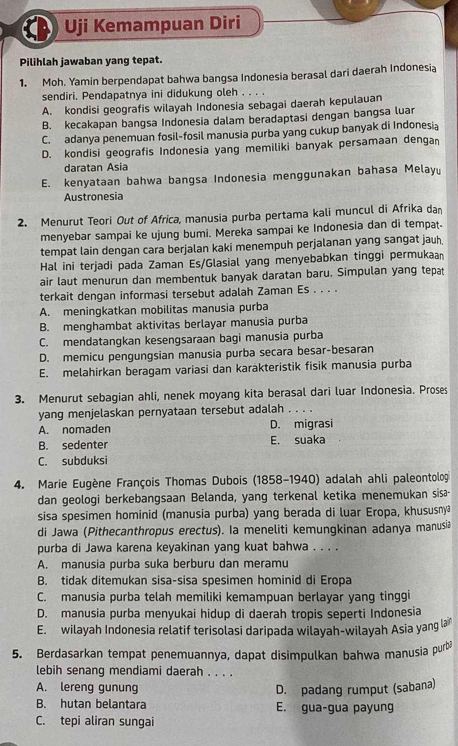 Uji Kemampuan Diri
Pilihlah jawaban yang tepat.
1. Moh. Yamin berpendapat bahwa bangsa Indonesia berasal dari daerah Indonesia
sendiri. Pendapatnya ini didukung oleh . . . .
A. kondisi geografis wilayah Indonesia sebagai daerah kepulauan
B. kecakapan bangsa Indonesia dalam beradaptasi dengan bangsa luar
C. adanya penemuan fosil-fosil manusia purba yang cukup banyak di Indonesia
D. kondisi geografis Indonesia yang memiliki banyak persamaan dengan
daratan Asia
E. kenyataan bahwa bangsa Indonesia menggunakan bahasa Melay
Austronesia
2. Menurut Teori Out of Africa, manusia purba pertama kali muncul di Afrika dan
menyebar sampai ke ujung bumi. Mereka sampai ke Indonesia dan di tempat-
tempat lain dengan cara berjalan kaki menempuh perjalanan yang sangat jauh.
Hal ini terjadi pada Zaman Es/Glasial yang menyebabkan tinggi permukaan
air laut menurun dan membentuk banyak daratan baru. Simpulan yang tepat
terkait dengan informasi tersebut adalah Zaman Es . . . .
A. meningkatkan mobilitas manusia purba
B. menghambat aktivitas berlayar manusia purba
C. mendatangkan kesengsaraan bagi manusia purba
D. memicu pengungsian manusia purba secara besar-besaran
E. melahirkan beragam variasi dan karakteristik fisik manusia purba
3. Menurut sebagian ahli, nenek moyang kita berasal dari luar Indonesia. Proses
yang menjelaskan pernyataan tersebut adalah . . . .
A. nomaden D. migrasi
B. sedenter
E. suaka
C. subduksi
4. Marie Eugène François Thomas Dubois (1858-1940) adalah ahli paleontologi
dan geologi berkebangsaan Belanda, yang terkenal ketika menemukan sisa-
sisa spesimen hominid (manusia purba) yang berada di luar Eropa, khususnya
di Jawa (Pithecanthropus erectus). Ia meneliti kemungkinan adanya manusia
purba di Jawa karena keyakinan yang kuat bahwa . . . .
A. manusia purba suka berburu dan meramu
B. tidak ditemukan sisa-sisa spesimen hominid di Eropa
C. manusia purba telah memiliki kemampuan berlayar yang tinggi
D. manusia purba menyukai hidup di daerah tropis seperti Indonesia
E. wilayah Indonesia relatif terisolasi daripada wilayah-wilayah Asia yang lain
5. Berdasarkan tempat penemuannya, dapat disimpulkan bahwa manusia purba
lebih senang mendiami daerah . . . .
A. lereng gunung D. padang rumput (sabana)
B. hutan belantara E. gua-gua payung
C. tepi aliran sungai