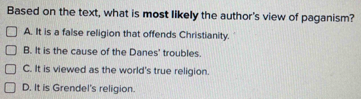 Based on the text, what is most likely the author's view of paganism?
A. It is a false religion that offends Christianity.
B. It is the cause of the Danes' troubles.
C. It is viewed as the world's true religion.
D. It is Grendel's religion.