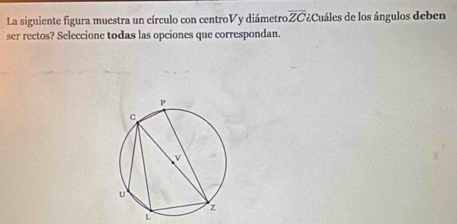 La siguiente figura muestra un círculo con centroVy diámetro overline ZC Cuáles de los ángulos deben 
ser rectos? Seleccione todas las opciones que correspondan. 
L