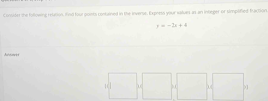 Consider the following relation. Find four points contained in the inverse. Express your values as an integer or simplified fraction.
y=-2x+4
Answer 
),( ),( ),( )