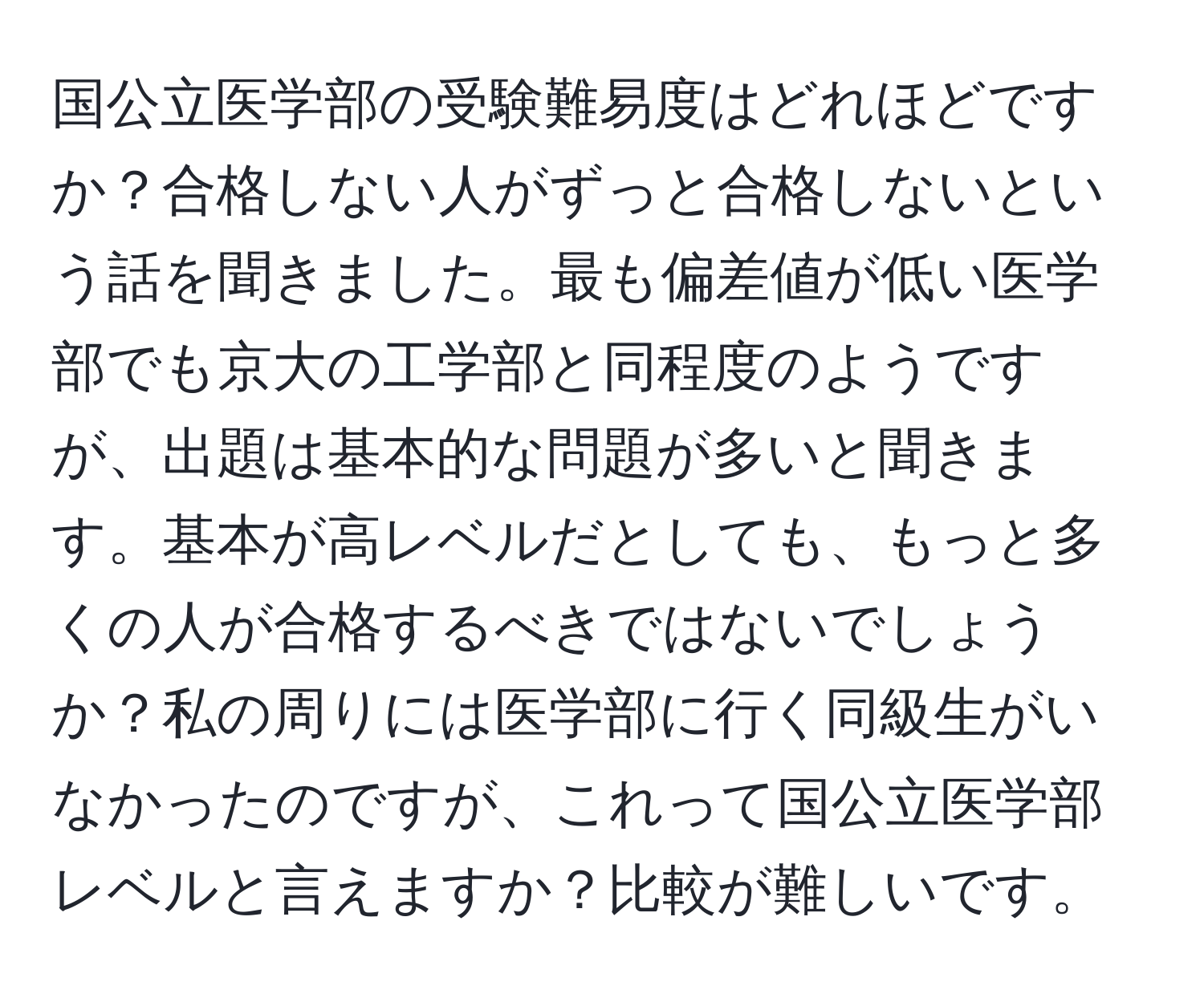 国公立医学部の受験難易度はどれほどですか？合格しない人がずっと合格しないという話を聞きました。最も偏差値が低い医学部でも京大の工学部と同程度のようですが、出題は基本的な問題が多いと聞きます。基本が高レベルだとしても、もっと多くの人が合格するべきではないでしょうか？私の周りには医学部に行く同級生がいなかったのですが、これって国公立医学部レベルと言えますか？比較が難しいです。