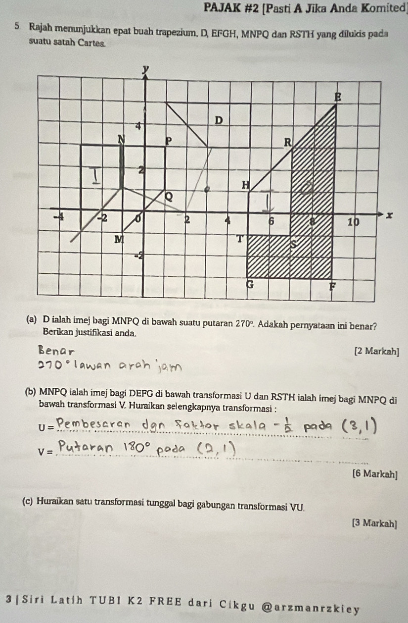 PAJAK #2 [Pasti A Jika Anda Komited] 
5 Rajah menunjukkan epat buah trapezium, D, EFGH, MNPQ dan RSTH yang dilukis pada 
suatu satah Cartes. 
(a) D ialah imej bagi MNPQ di bawah suatu putaran 270°. Adakah pernyataan ini benar? 
Berikan justifikasi anda. 
[2 Markah] 
(b) MNPQ ialah imej bagi DEFG di bawah transformasi U dan RSTH ialah imej bagi MNPQ di 
bawah transformasi V. Huraikan selengkapnya transformasi :
U= _ 
_ V=
[6 Markah] 
(c) Huraikan satu transformasi tunggal bagi gabungan transformasi VU
[3 Markah] 
3 | Siri Latih TUBI K2 FREE dari Cikgu @arzmanrzkiey