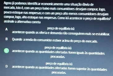 Agora já podemos identificar economicamente uma situação óbvia de
mercado, isto é, com um preço baixo mais consumidores desejam comprar, logo,
pouco estoque nas empresas; e com um preço alto menos consumidores desejam
comprar, logo, alto estoque nas empresas. Como irá acontecer o preço de equilíbrio?
assinale a alternativa correta
A preço de equilíbrio irá
acontecer quando as oferta e demanda não conseguirem mais se estabilizar.
B Quando a renda do consumidor estiver acima do preço do mercado.
preço de equilibrio irá
acontecer quando as quantidades ofertadas forem iguais às quantidades
procuradas.
preço de equilíbrio irá
Dacontecer quando as quantidades ofertadas forem superior às quantidades
procuradas.