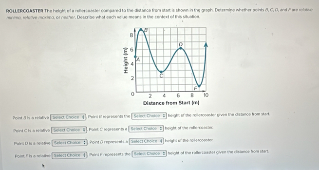 ROLLERCOASTER The height of a rollercoaster compared to the distance from start is shown in the graph. Determine whether points B, C, D, and Fare relotive
minimo, relotive moximo, or neither. Describe what each value means in the context of this situation.
Point B is a relative [ Select Choice $] Point B represents the Select Choice ; height of the rollercoaster given the distance from start.
Point C is a relative Select Choice $ Point C represents a Select Choice : height of the rollercoaster.
Point D is a relative Select Choice $ Point D represents a Select Choice $ height of the rollercoaster.
Point F is a relative Select Choice $. Point F represents the Select Choice ‡ height of the rollercoaster given the distance from start.