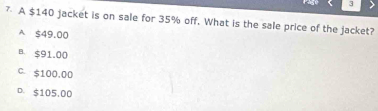 Page 3
7 A $140 jacket is on sale for 35% off. What is the sale price of the jacket?
A $49.00
B. $91.00
C. $100.00
D. $105,00