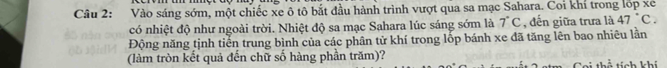 Vào sáng sớm, một chiếc xe ô tô bắt đầu hành trình vượt qua sa mạc Sahara. Coi khí trong lốp xe 
có nhiệt độ như ngoài trời. Nhiệt độ sa mạc Sahara lúc sáng sớm là 7°C , đến giữa trưa là 47°C. 
Động năng tịnh tiến trung bình của các phân tử khí trong lốp bánh xe đã tăng lên bao nhiêu lần 
(làm tròn kết quả đến chữ số hàng phần trăm)? 
kể tính khí